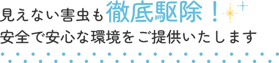 見えない害虫も徹底駆除！安全で安心な環境をご提供いたします